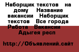 Наборщик текстов ( на дому) › Название вакансии ­ Наборщик текстов - Все города Работа » Вакансии   . Адыгея респ.